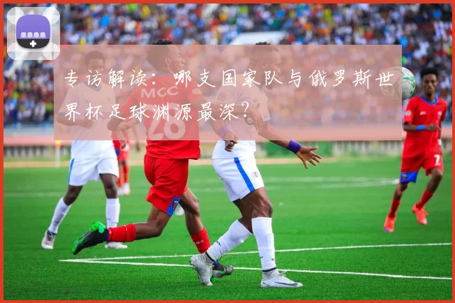 专访解读：哪支国家队与俄罗斯世界杯足球渊源最深？