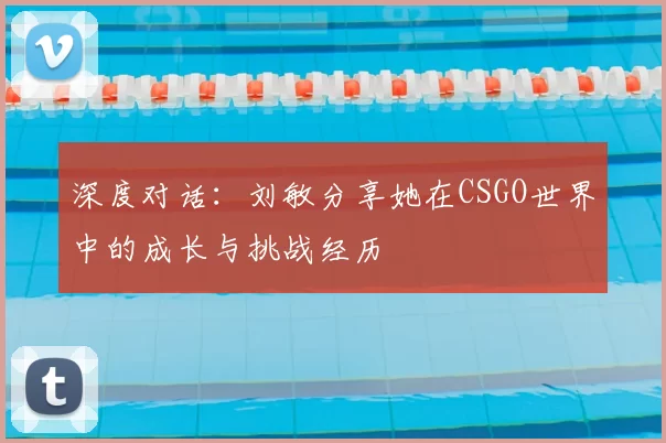 深度对话：刘敏分享她在CSGO世界中的成长与挑战经历