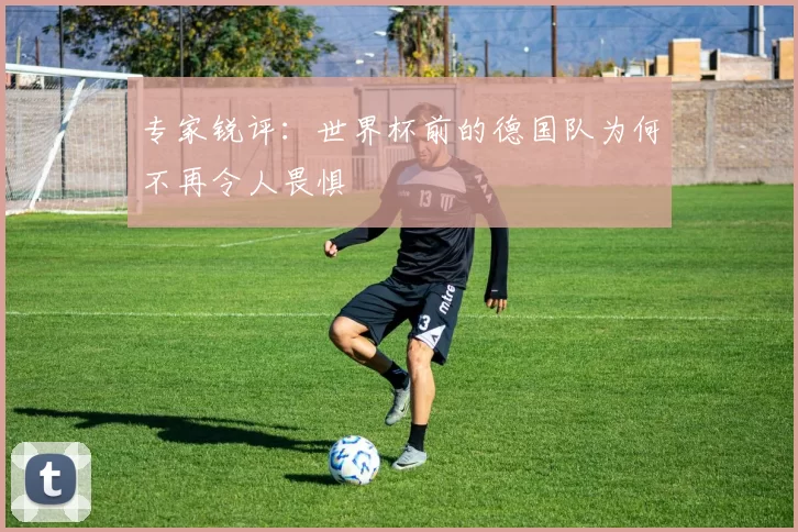 专家锐评：世界杯前的德国队为何不再令人畏惧