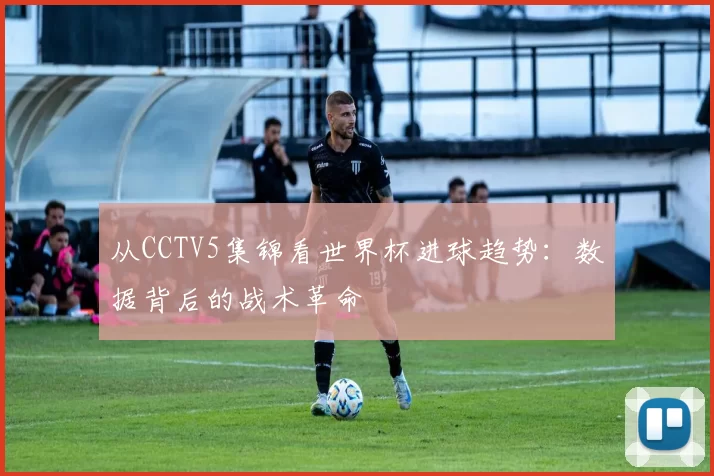 从CCTV5集锦看世界杯进球趋势：数据背后的战术革命