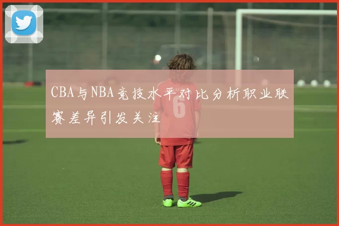 CBA与NBA竞技水平对比分析职业联赛差异引发关注