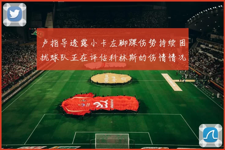 卢指导透露小卡左脚踝伤势持续困扰球队正在评估科林斯的伤情情况