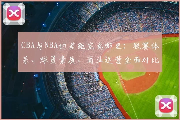 CBA与NBA的差距究竟哪里：联赛体系、球员素质、商业运营全面对比