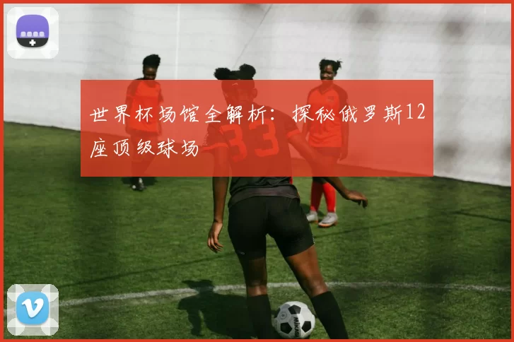 世界杯场馆全解析：探秘俄罗斯12座顶级球场