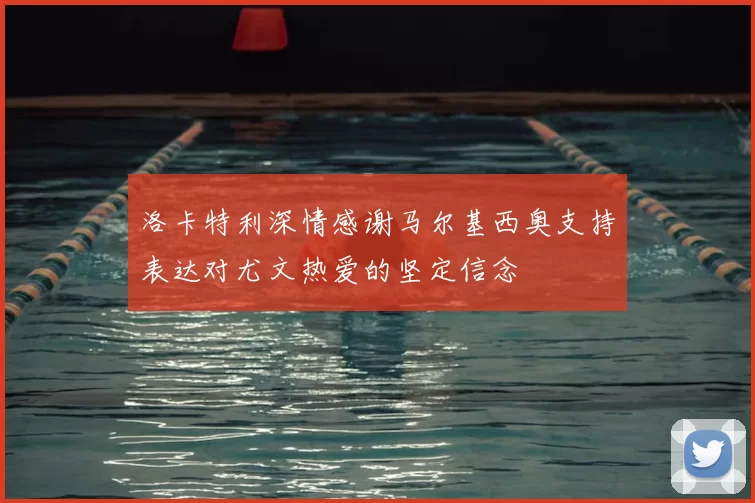 洛卡特利深情感谢马尔基西奥支持表达对尤文热爱的坚定信念