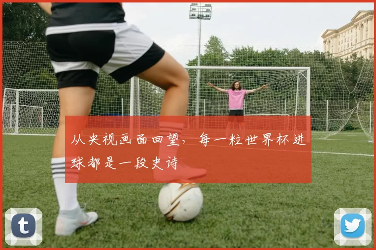 从央视画面回望，每一粒世界杯进球都是一段史诗