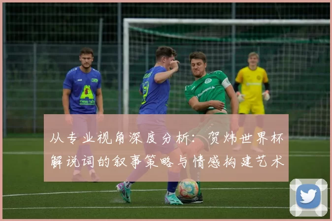 从专业视角深度分析：贺炜世界杯解说词的叙事策略与情感构建艺术