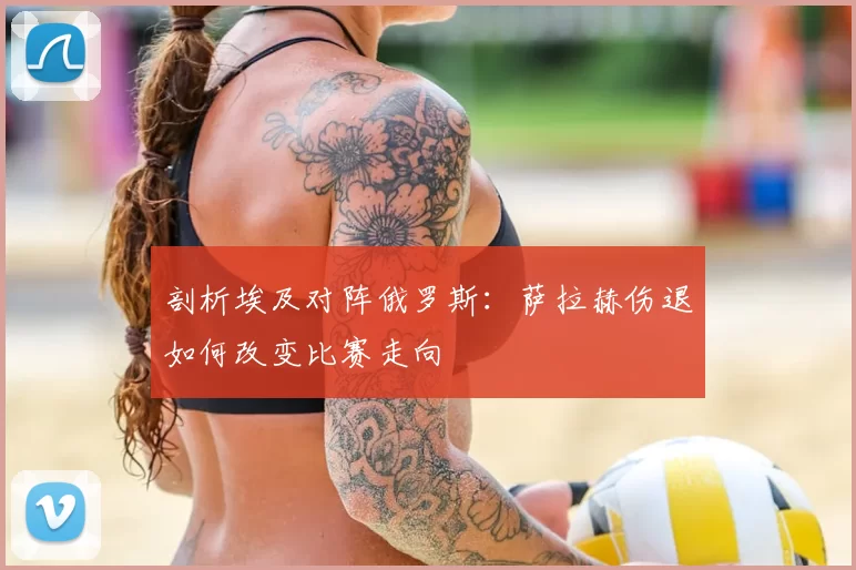 剖析埃及对阵俄罗斯:萨拉赫伤退如何改变比赛走向