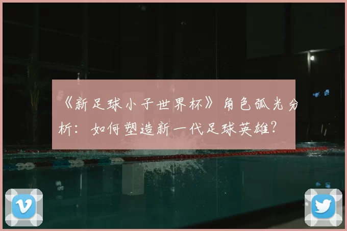 《新足球小子世界杯》角色弧光分析:如何塑造新一代足球英雄?