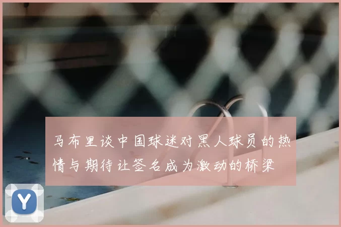 马布里谈中国球迷对黑人球员的热情与期待让签名成为激动的桥梁