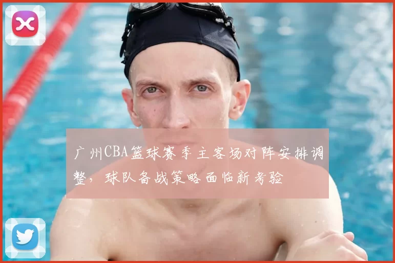 广州CBA篮球赛季主客场对阵安排调整,球队备战策略面临新考验