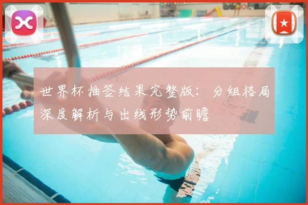 世界杯抽签结果完整版：分组格局深度解析与出线形势前瞻