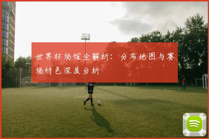 世界杯场馆全解析:分布地图与赛场特色深度分析
