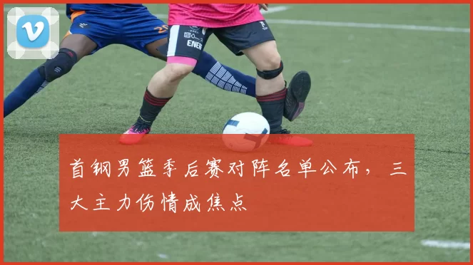 首钢男篮季后赛对阵名单公布,三大主力伤情成焦点