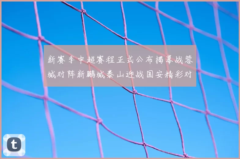 新赛季中超赛程正式公布揭幕战蓉城对阵新鹏城泰山迎战国安精彩对决即将开启