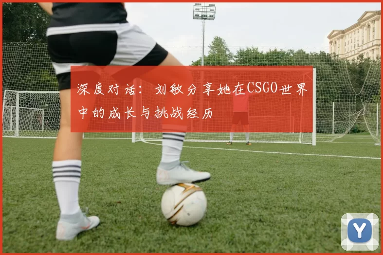深度对话:刘敏分享她在CSGO世界中的成长与挑战经历