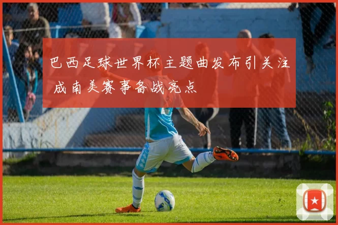 巴西足球世界杯主题曲发布引关注 成南美赛事备战亮点