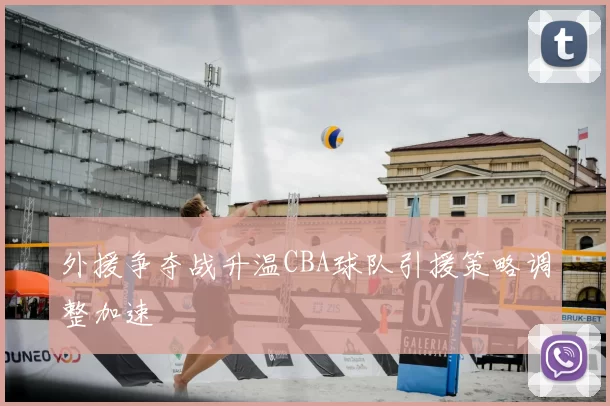 外援争夺战升温CBA球队引援策略调整加速