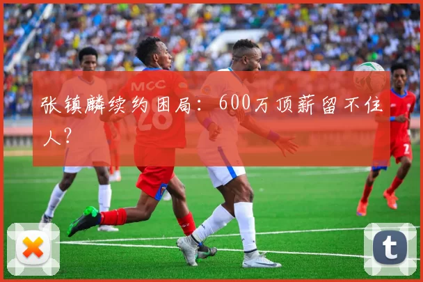 张镇麟续约困局：600万顶薪留不住人？