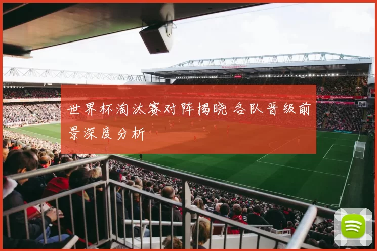 世界杯淘汰赛对阵揭晓 各队晋级前景深度分析
