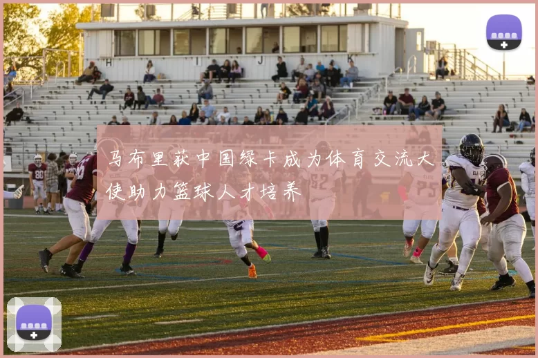马布里获中国绿卡成为体育交流大使助力篮球人才培养