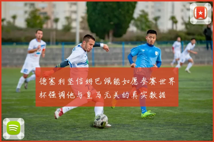 德塞利坚信姆巴佩能如愿参赛世界杯强调他与皇马无关的真实数据