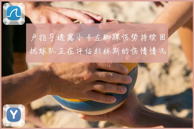卢指导透露小卡左脚踝伤势持续困扰球队正在评估科林斯的伤情情况