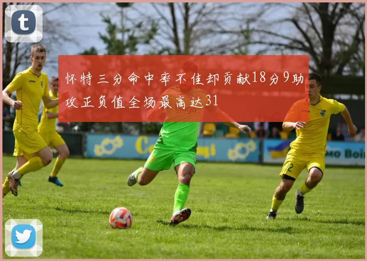 怀特三分命中率不佳却贡献18分9助攻正负值全场最高达31