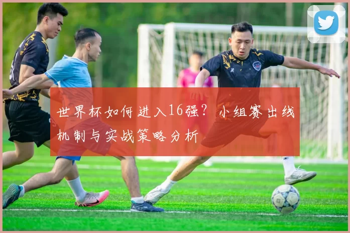 世界杯如何进入16强?小组赛出线机制与实战策略分析