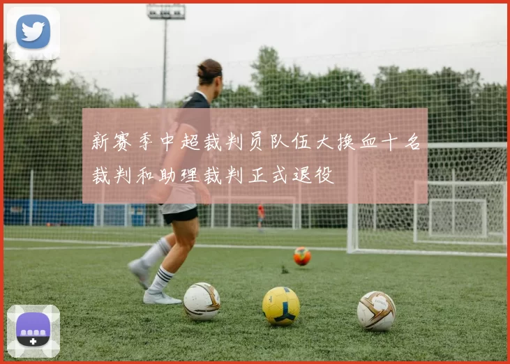 新赛季中超裁判员队伍大换血十名裁判和助理裁判正式退役
