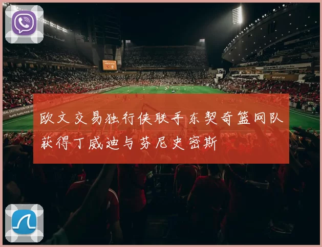 欧文交易独行侠联手东契奇篮网队获得丁威迪与芬尼史密斯
