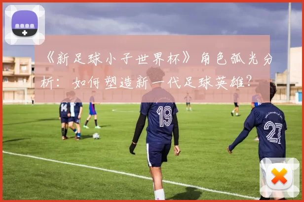《新足球小子世界杯》角色弧光分析：如何塑造新一代足球英雄？