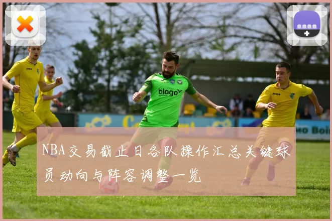 NBA交易截止日各队操作汇总关键球员动向与阵容调整一览