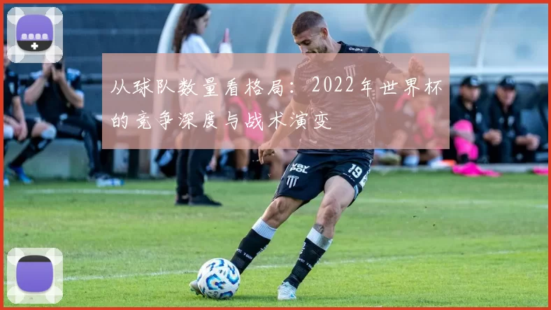 从球队数量看格局：2022年世界杯的竞争深度与战术演变