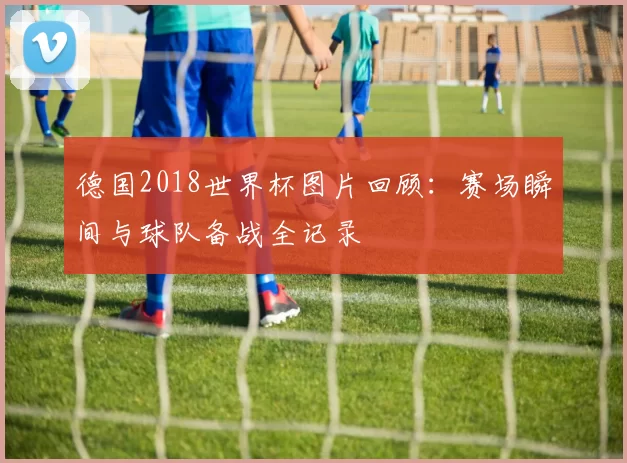 德国2018世界杯图片回顾:赛场瞬间与球队备战全记录