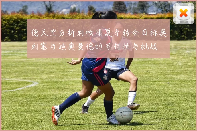 德天空分析利物浦夏季转会目标奥利塞与迪奥曼德的可行性与挑战
