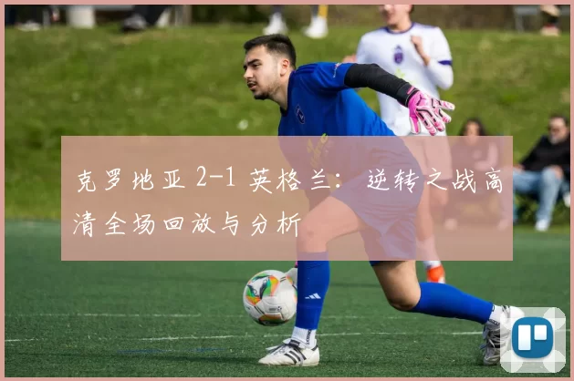 克罗地亚 2-1 英格兰：逆转之战高清全场回放与分析