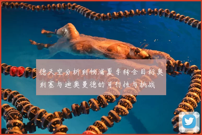 德天空分析利物浦夏季转会目标奥利塞与迪奥曼德的可行性与挑战
