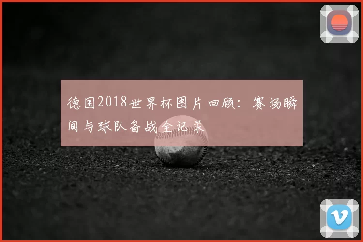 德国2018世界杯图片回顾:赛场瞬间与球队备战全记录