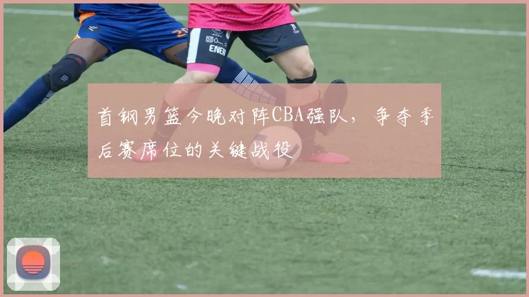 首钢男篮今晚对阵CBA强队,争夺季后赛席位的关键战役