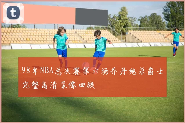 98年NBA总决赛第六场乔丹绝杀爵士完整高清录像回顾