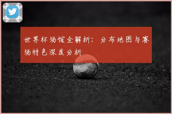 世界杯场馆全解析：分布地图与赛场特色深度分析