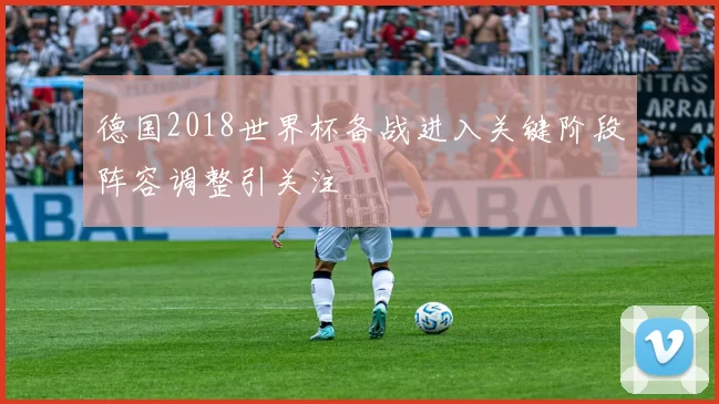 德国2018世界杯备战进入关键阶段阵容调整引关注