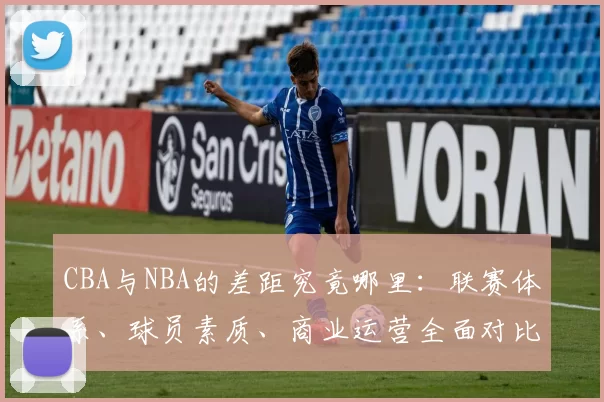 CBA与NBA的差距究竟哪里:联赛体系、球员素质、商业运营全面对比