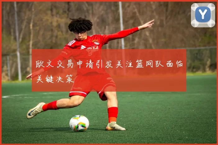 欧文交易申请引发关注篮网队面临关键决策