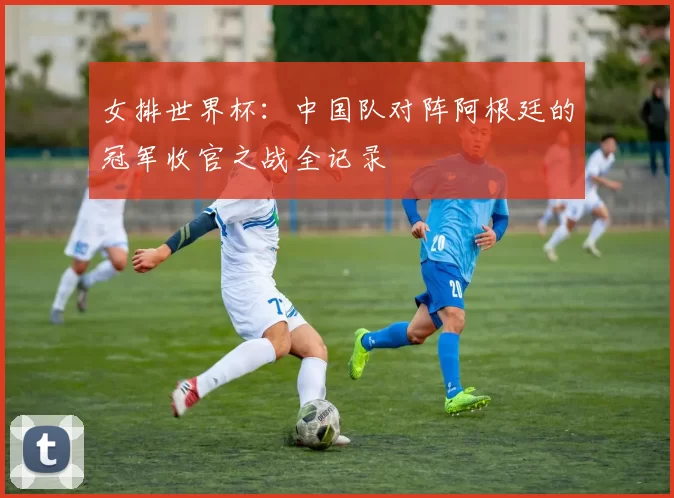 女排世界杯：中国队对阵阿根廷的冠军收官之战全记录
