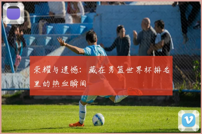 荣耀与遗憾:藏在男篮世界杯排名里的热血瞬间