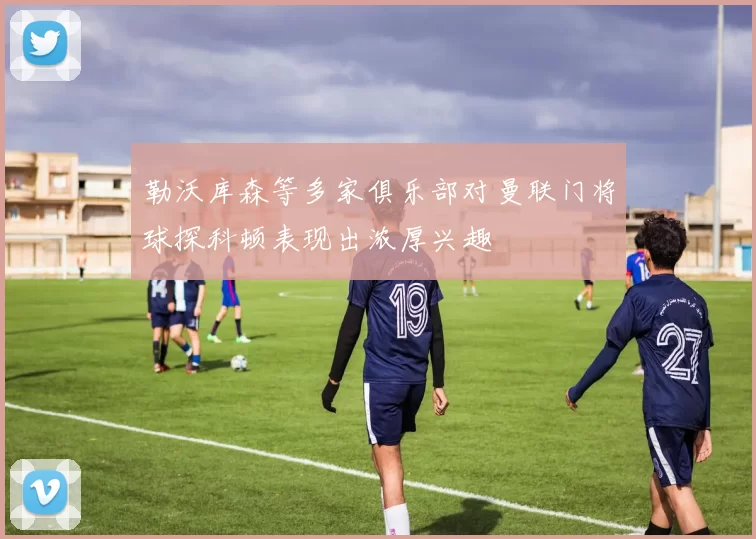 勒沃库森等多家俱乐部对曼联门将球探科顿表现出浓厚兴趣