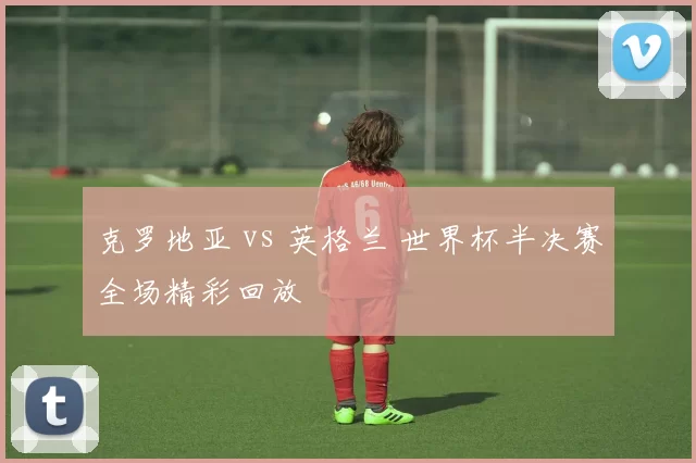 克罗地亚 vs 英格兰 世界杯半决赛全场精彩回放
