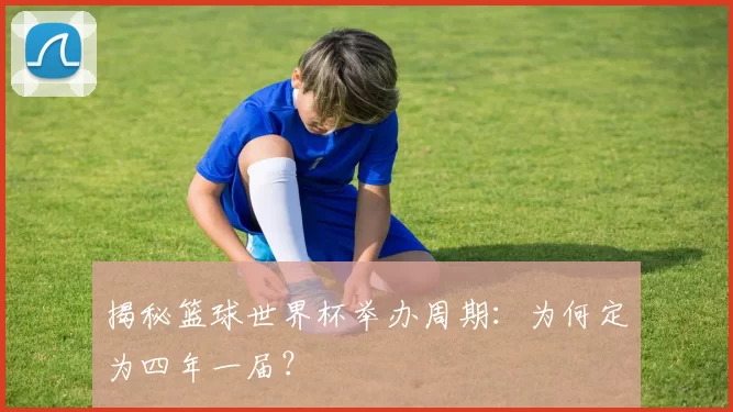揭秘篮球世界杯举办周期：为何定为四年一届？